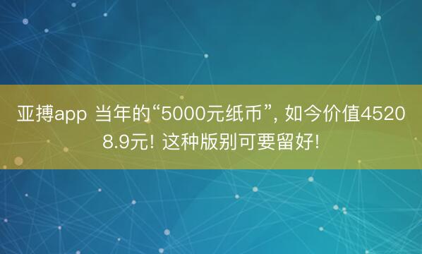 亚搏app 当年的“5000元纸币”， 如今价值45208.9元! 这种版别可要留好!