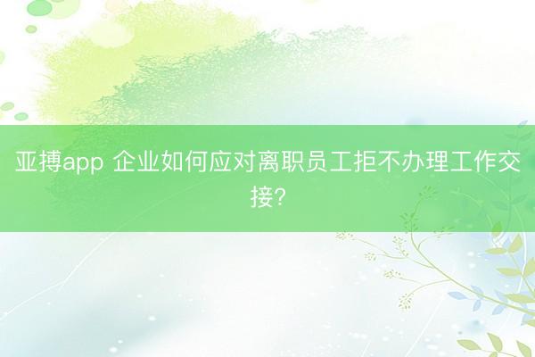 亚搏app 企业如何应对离职员工拒不办理工作交接?