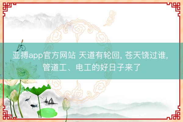 亚搏app官方网站 天道有轮回， 苍天饶过谁， 管道工、电工的好日子来了