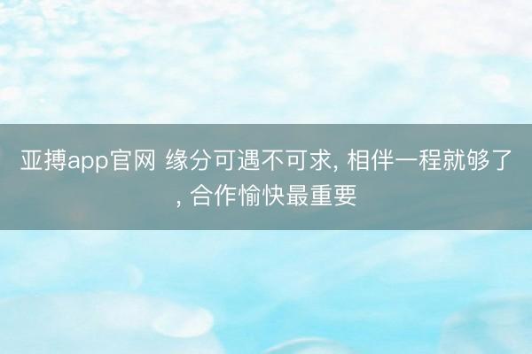 亚搏app官网 缘分可遇不可求， 相伴一程就够了， 合作愉快最重要