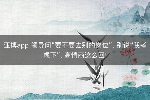 亚搏app 领导问“要不要去别的岗位”， 别说“我考虑下”， 高情商这么回!