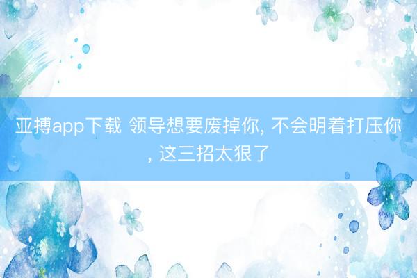 亚搏app下载 领导想要废掉你, 不会明着打压你, 这三招太狠了