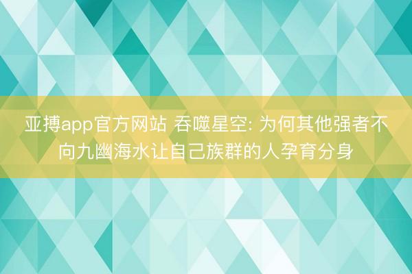 亚搏app官方网站 吞噬星空: 为何其他强者不向九幽海水让自己族群的人孕育分身