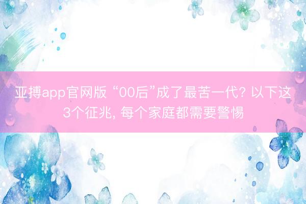 亚搏app官网版 “00后”成了最苦一代? 以下这3个征兆， 每个家庭都需要警惕