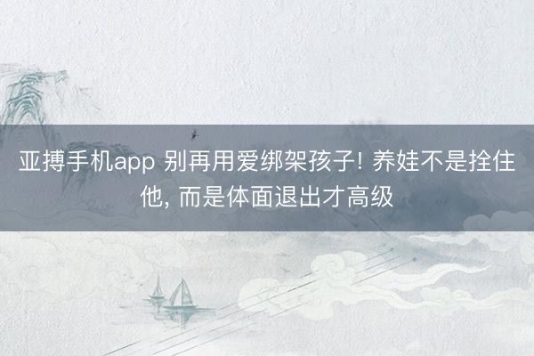 亚搏手机app 别再用爱绑架孩子! 养娃不是拴住他, 而是体面退出才高级