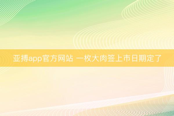 亚搏app官方网站 一枚大肉签上市日期定了