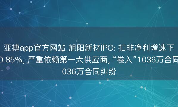 亚搏app官方网站 旭阳新材IPO: 扣非净利增速下滑至0.85%, 严重依赖第一大供应商, “卷入”1036万合同纠纷
