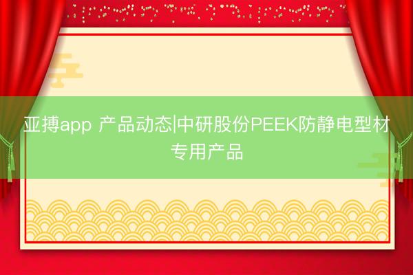 亚搏app 产品动态|中研股份PEEK防静电型材专用产品