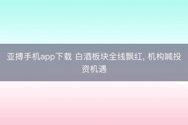 亚搏手机app下载 白酒板块全线飘红, 机构喊投资机遇