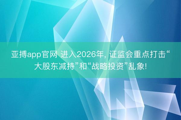 亚搏app官网 进入2026年， 证监会重点打击“大股东减持”和“战略投资”乱象!