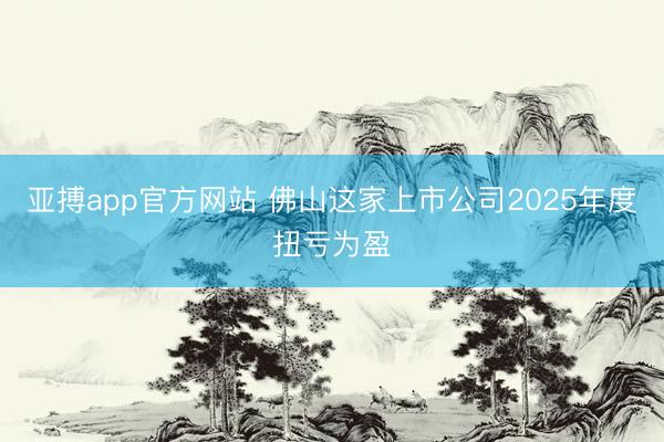 亚搏app官方网站 佛山这家上市公司2025年度扭亏为盈