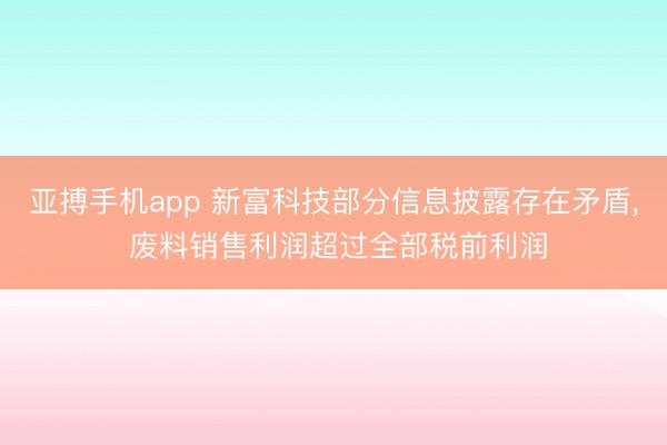 亚搏手机app 新富科技部分信息披露存在矛盾， 废料销售利润超过全部税前利润