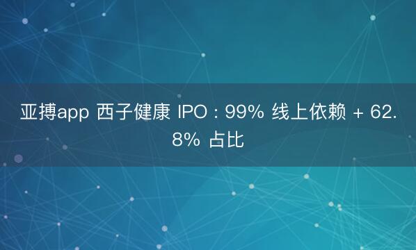 亚搏app 西子健康 IPO : 99% 线上依赖 + 62.8% 占比