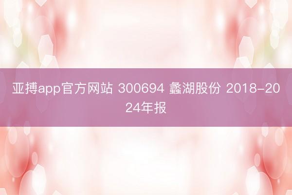 亚搏app官方网站 300694 蠡湖股份 2018-2024年报