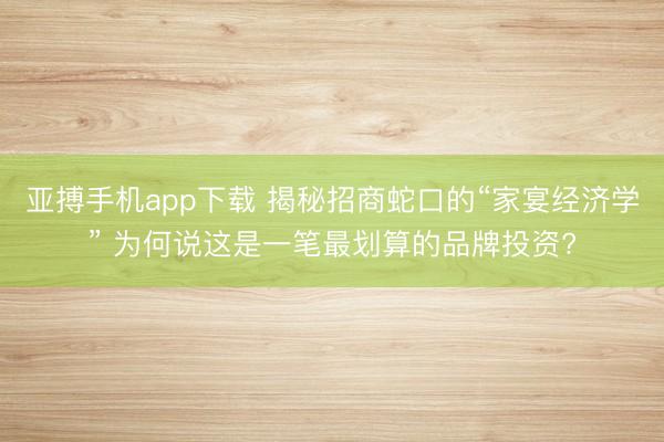 亚搏手机app下载 揭秘招商蛇口的“家宴经济学” 为何说这是一笔最划算的品牌投资?