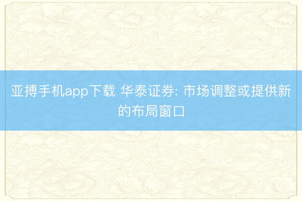 亚搏手机app下载 华泰证券: 市场调整或提供新的布局窗口