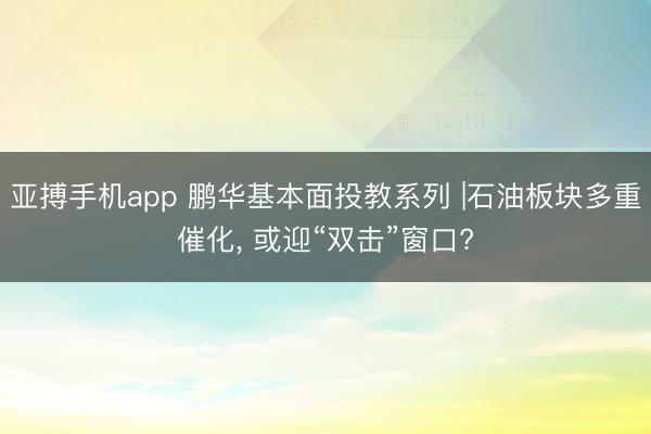 亚搏手机app 鹏华基本面投教系列 |石油板块多重催化, 或迎“双击”窗口?