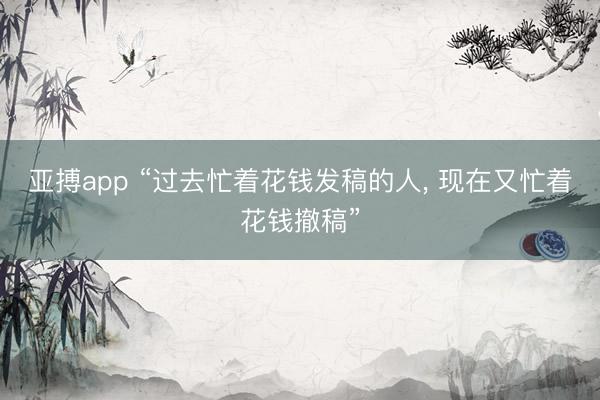 亚搏app “过去忙着花钱发稿的人, 现在又忙着花钱撤稿”