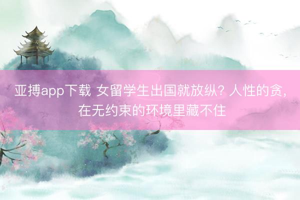 亚搏app下载 女留学生出国就放纵? 人性的贪， 在无约束的环境里藏不住