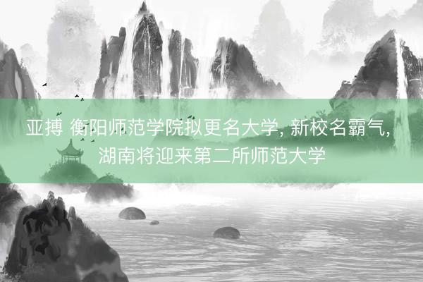 亚搏 衡阳师范学院拟更名大学， 新校名霸气， 湖南将迎来第二所师范大学