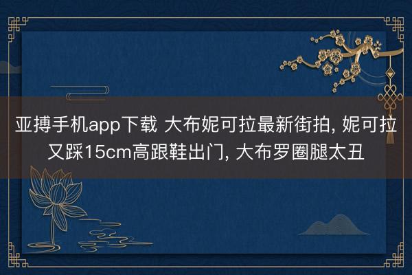 亚搏手机app下载 大布妮可拉最新街拍， 妮可拉又踩15cm高跟鞋出门， 大布罗圈腿太丑