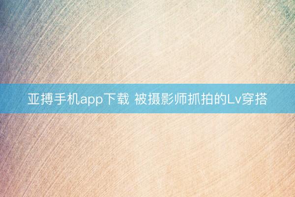 亚搏手机app下载 被摄影师抓拍的Lv穿搭