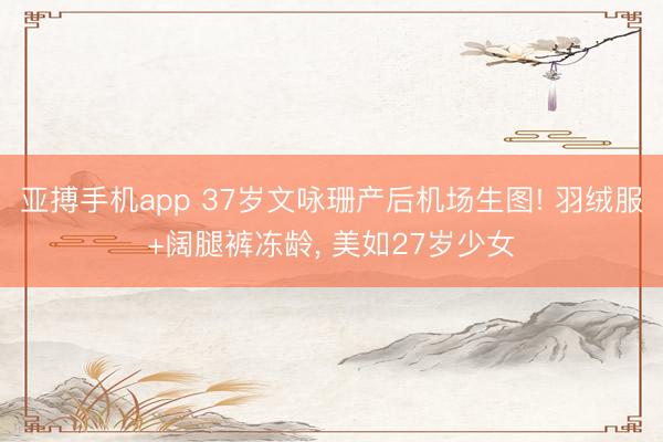 亚搏手机app 37岁文咏珊产后机场生图! 羽绒服+阔腿裤冻龄，<a href=