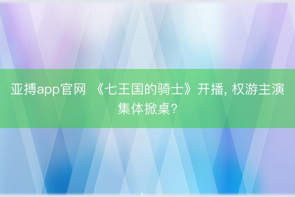 亚搏app官网 《七王国的骑士》开播, 权游主演集体掀桌?