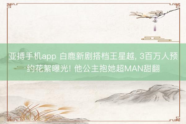 亚搏手机app 白鹿新剧搭档王星越， 3百万人预约花絮曝光! 他公主抱她超MAN甜翻