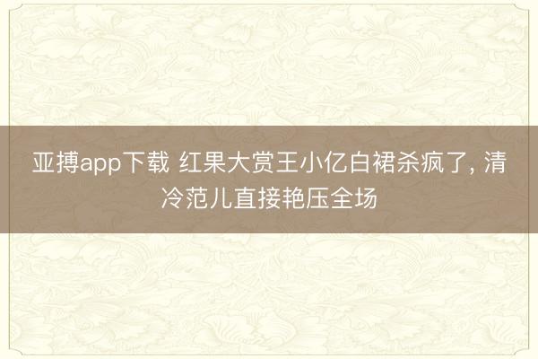 亚搏app下载 红果大赏王小亿白裙杀疯了, 清冷范儿直接艳压全场