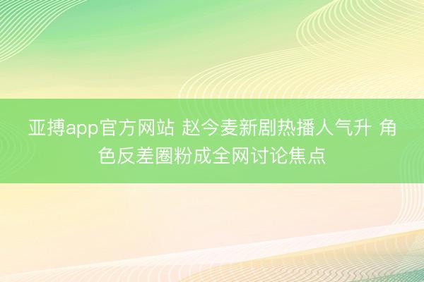 亚搏app官方网站 赵今麦新剧热播人气升 角色反差圈粉成全网讨论焦点
