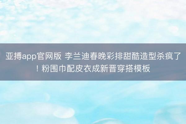 亚搏app官网版 李兰迪春晚彩排甜酷造型杀疯了! 粉围巾配皮衣成新晋穿搭模板