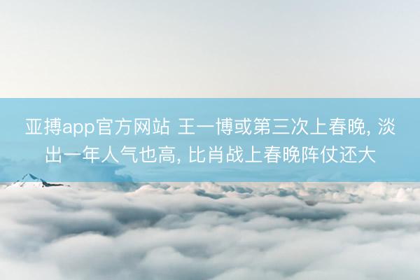 亚搏app官方网站 王一博或第三次上春晚， 淡出一年人气也高， 比肖战上春晚阵仗还大