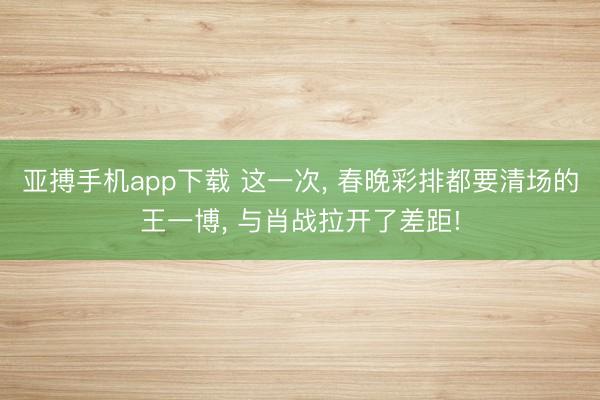 亚搏手机app下载 这一次， 春晚彩排都要清场的王一博， 与肖战拉开了差距!