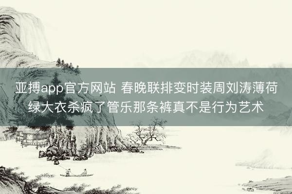 亚搏app官方网站 春晚联排变时装周刘涛薄荷绿大衣杀疯了管乐那条裤真不是行为艺术