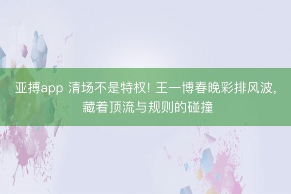 亚搏app 清场不是特权! 王一博春晚彩排风波, 藏着顶流与规则的碰撞