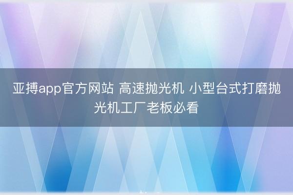 亚搏app官方网站 高速抛光机 小型台式打磨抛光机工厂老板必看