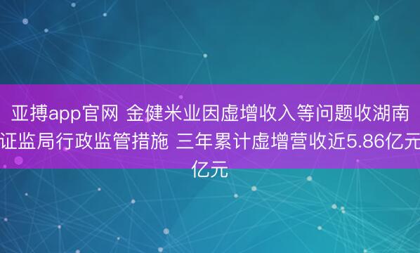 亚搏app官网 金健米业因虚增收入等问题收湖南证监局行政监管措施 三年累计虚增营收近5.86亿元