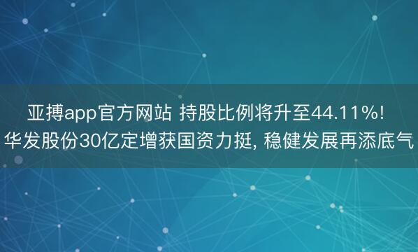 亚搏app官方网站 持股比例将升至44.11%! 华发股份30亿定增获国资力挺， 稳健发展再添底气