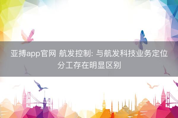 亚搏app官网 航发控制: 与航发科技业务定位分工存在明显区别
