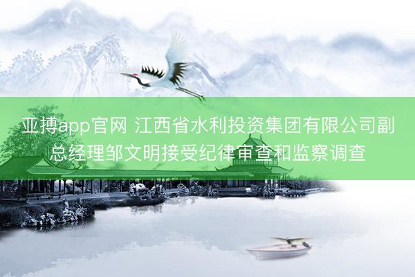 亚搏app官网 江西省水利投资集团有限公司副总经理邹文明接受纪律审查和监察调查