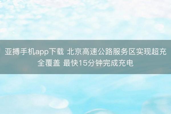 亚搏手机app下载 北京高速公路服务区实现超充全覆盖 最快15分钟完成充电