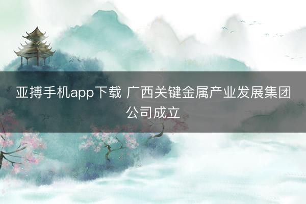 亚搏手机app下载 广西关键金属产业发展集团公司成立