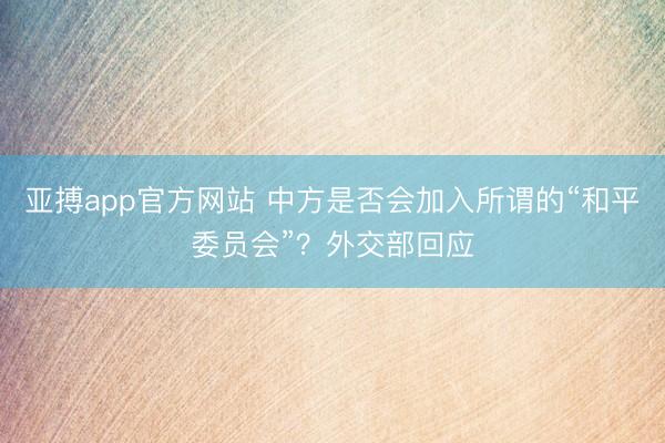 亚搏app官方网站 中方是否会加入所谓的“和平委员会”?外交部回应