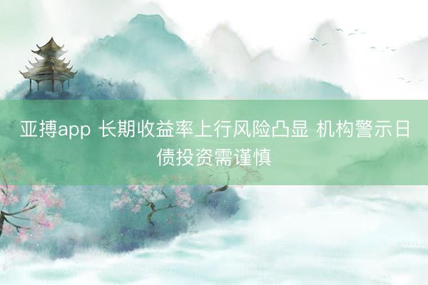 亚搏app 长期收益率上行风险凸显 机构警示日债投资需谨慎