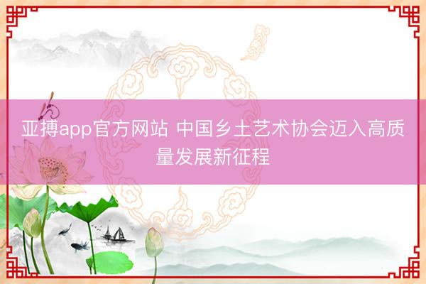亚搏app官方网站 中国乡土艺术协会迈入高质量发展新征程
