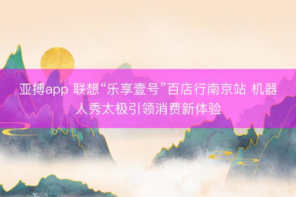 亚搏app 联想“乐享壹号”百店行南京站 机器人秀太极引领消费新体验