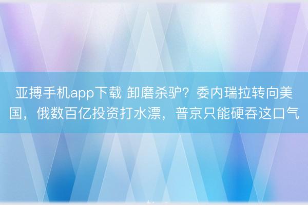 亚搏手机app下载 卸磨杀驴?委内瑞拉转向美国,俄数百亿投资打水漂,普京只能硬吞这口气