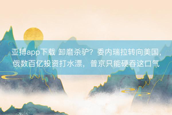 亚搏app下载 卸磨杀驴？委内瑞拉转向美国，俄数百亿投资打水漂，普京只能硬吞这口气