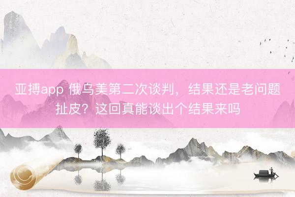 亚搏app 俄乌美第二次谈判,结果还是老问题扯皮?这回真能谈出个结果来吗